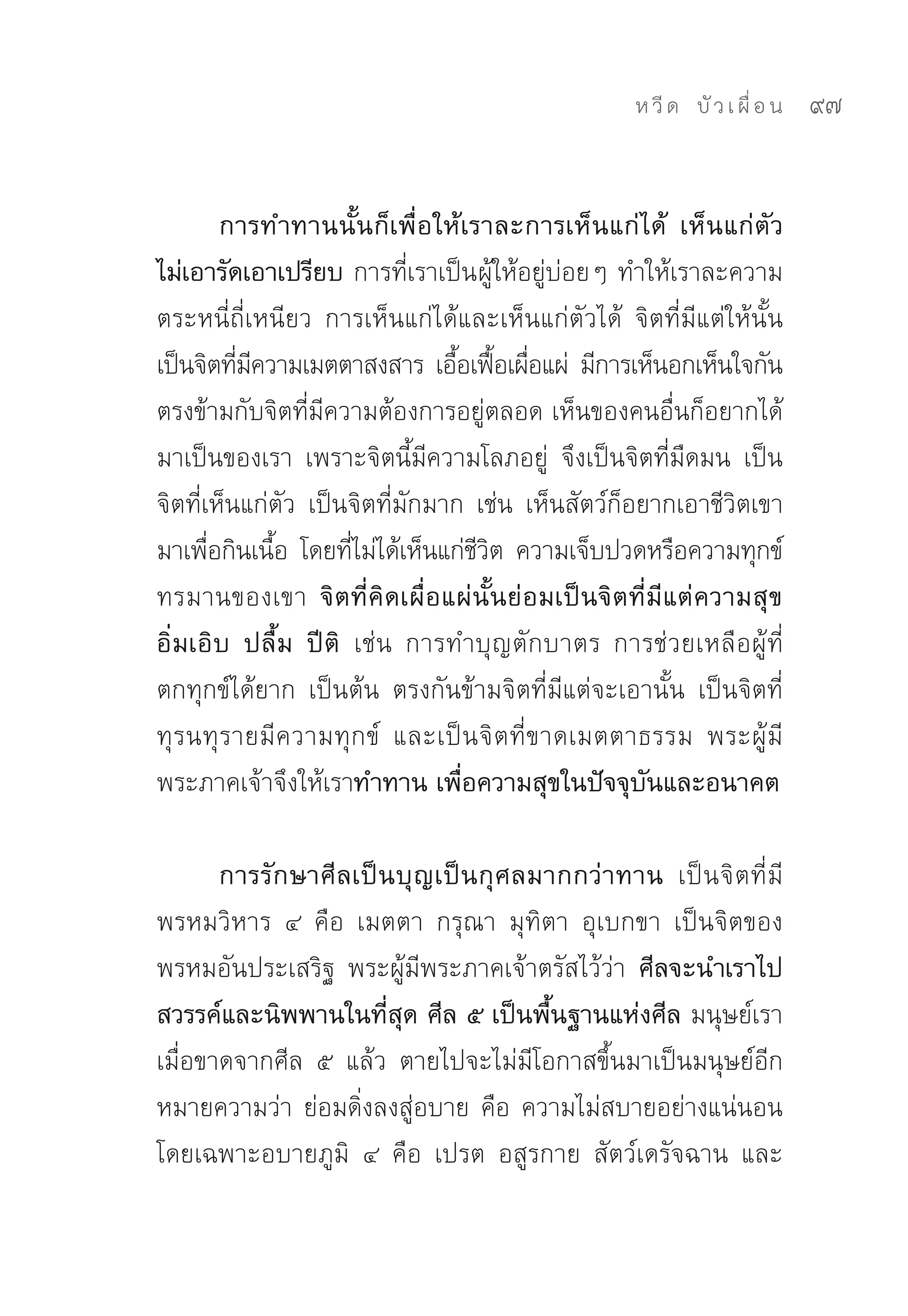 ห วี ด 
 บั ว เ ผื่ อ น
   97


         การทำทานนั้นก็เพื่อให้เราละการเห็นแก่ได้ เห็นแก่ตัว
ไม่เอารัดเอาเปรียบ การที่เราเป็นผู้ให้อยู่บ่อยๆ	ทำให้เราละความ
ตระหนี่ถี่เหนียว	 การเห็นแก่ได้และเห็นแก่ตัวได้	 จิตที่มีแต่ให้นั้น	
เป็นจิตทีมความเมตตาสงสาร	 เอือเฟือเผือแผ่	 มีการเห็นอกเห็นใจกัน	
          ่ ี                     ้ ้ ่
ตรงข้ามกับจิตที่มีความต้องการอยู่ตลอด	เห็นของคนอื่นก็อยากได้
มาเป็นของเรา	 เพราะจิตนี้มีความโลภอยู่	 จึงเป็นจิตที่มืดมน	 เป็น
จิตที่เห็นแก่ตัว	 เป็นจิตที่มักมาก	 เช่น	 เห็นสัตว์ก็อยากเอาชีวิตเขา
มาเพือกินเนือ	 โดยทีไม่ได้เห็นแก่ชวต	 ความเจ็บปวดหรือความทุกข์
       ่      ้       ่             ีิ
ทรมานของเขา จิตที่คิดเผื่อแผ่นั้นย่อมเป็นจิตที่มีแต่ความสุข
อิ่มเอิบ ปลื้ม ปีติ เช่น	 การทำบุญตักบาตร	 การช่วยเหลือผู้ที่
ตกทุกข์ได้ยาก	 เป็นต้น	 ตรงกันข้ามจิตที่มีแต่จะเอานั้น	 เป็นจิตที่
ทุรนทุรายมีความทุกข์	 และเป็นจิตที่ขาดเมตตาธรรม	 พระผู้มี
พระภาคเจ้าจึงให้เราทำทาน เพื่อความสุขในปัจจุบันและอนาคต

       การรักษาศีลเป็นบุญเป็นกุศลมากกว่าทาน เป็นจิตที่มี
พรหมวิหาร	 ๔	 คือ	 เมตตา	 กรุณา	 มุทิตา	 อุเบกขา	 เป็นจิตของ
พรหมอันประเสริฐ	 พระผู้มีพระภาคเจ้าตรัสไว้ว่า ศีลจะนำเราไป
สวรรค์และนิพพานในที่สุด ศีล ๕ เป็นพื้นฐานแห่งศีล มนุษย์เรา
เมื่อขาดจากศีล	 ๕	 แล้ว	 ตายไปจะไม่มีโอกาสขึ้นมาเป็นมนุษย์อีก	
หมายความว่า	ย่อมดิ่งลงสู่อบาย	คือ	ความไม่สบายอย่างแน่นอน	
โดยเฉพาะอบายภูมิ	 ๔	 คือ	 เปรต	 อสูรกาย	 สัตว์เดรัจฉาน	 และ
 