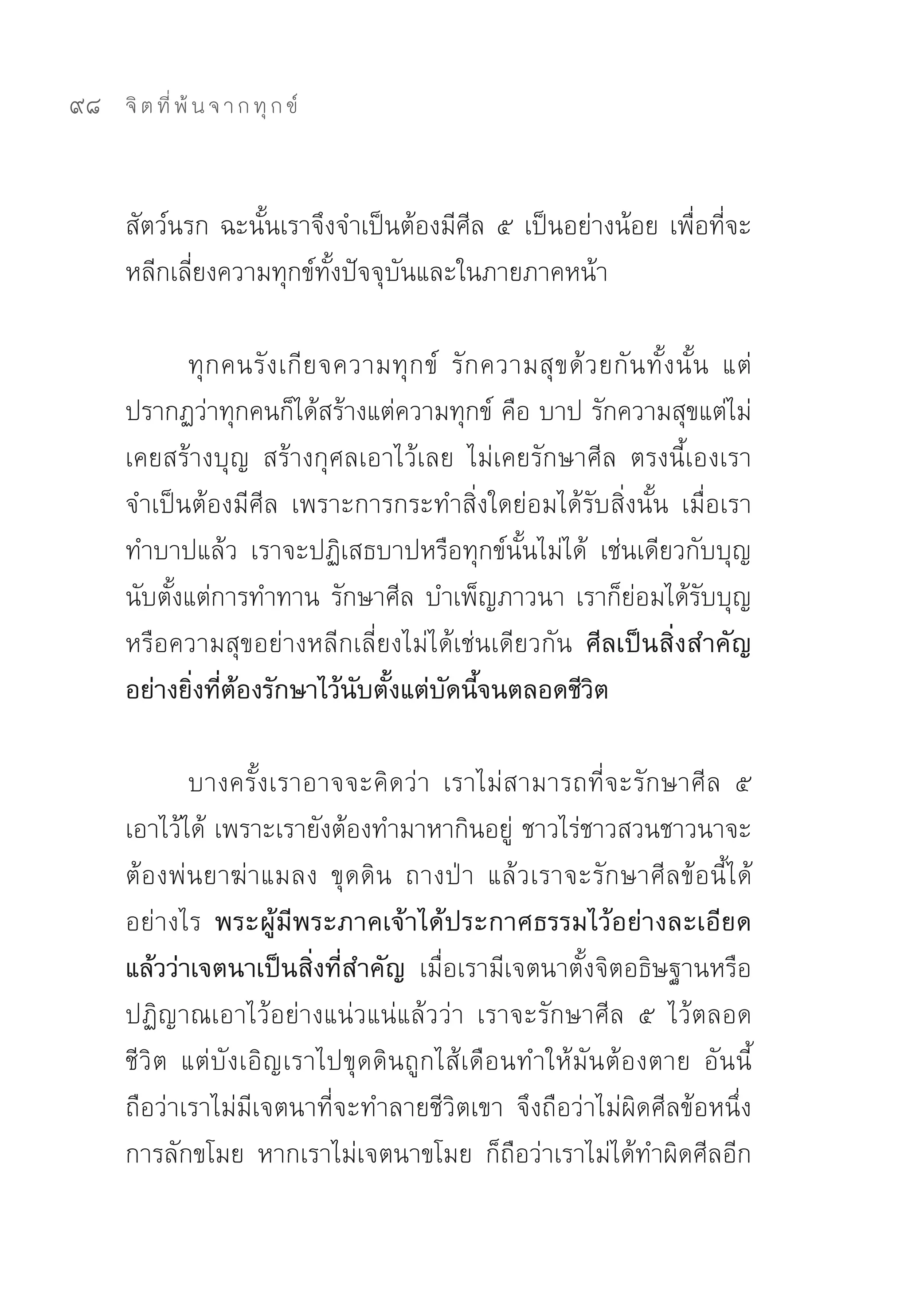 98   จิ ต ที่ พ้ น จ า ก ทุ ก ข์



     สัตว์นรก	ฉะนั้นเราจึงจำเป็นต้องมีศีล	๕	เป็นอย่างน้อย	เพื่อที่จะ
     หลีกเลี่ยงความทุกข์ทั้งปัจจุบันและในภายภาคหน้า	

            ทุ ก คนรั ง เกี ย จความทุ ก ข์	 รั ก ความสุ ข ด้ ว ยกั น ทั้ ง นั้ น	 แต่
     ปรากฏว่าทุกคนก็ได้สร้างแต่ความทุกข์	คือ	บาป	รักความสุขแต่ไม่
     เคยสร้างบุญ	 สร้างกุศลเอาไว้เลย	 ไม่เคยรักษาศีล	 ตรงนี้เองเรา
     จำเป็นต้องมีศีล	 เพราะการกระทำสิ่งใดย่อมได้รับสิ่งนั้น	 เมื่อเรา
     ทำบาปแล้ว	 เราจะปฏิเสธบาปหรือทุกข์นั้นไม่ได้	 เช่นเดียวกับบุญ	
     นับตั้งแต่การทำทาน	รักษาศีล	บำเพ็ญภาวนา	เราก็ย่อมได้รับบุญ
     หรือความสุขอย่างหลีกเลี่ยงไม่ได้เช่นเดียวกัน ศีลเป็นสิ่งสำคัญ
     อย่างยิ่งที่ต้องรักษาไว้นับตั้งแต่บัดนี้จนตลอดชีวิต

             บางครั้งเราอาจจะคิดว่า	 เราไม่สามารถที่จะรักษาศีล	 ๕	
     เอาไว้ได้	เพราะเรายังต้องทำมาหากินอยู่	ชาวไร่ชาวสวนชาวนาจะ
     ต้องพ่นยาฆ่าแมลง	 ขุดดิน	 ถางป่า	 แล้วเราจะรักษาศีลข้อนี้ได้
     อย่างไร พระผู้มีพระภาคเจ้าได้ประกาศธรรมไว้อย่างละเอียด
     แล้วว่าเจตนาเป็นสิ่งที่สำคัญ เมื่อเรามีเจตนาตั้งจิตอธิษฐานหรือ
     ปฏิญาณเอาไว้อย่างแน่วแน่แล้วว่า	 เราจะรักษาศีล	 ๕	 ไว้ตลอด
     ชีวิต	 แต่บังเอิญเราไปขุดดินถูกไส้เดือนทำให้มันต้องตาย	 อันนี้
     ถือว่าเราไม่มีเจตนาที่จะทำลายชีวิตเขา	 จึงถือว่าไม่ผิดศีลข้อหนึ่ง	
     การลักขโมย	 หากเราไม่เจตนาขโมย	 ก็ถือว่าเราไม่ได้ทำผิดศีลอีก
 