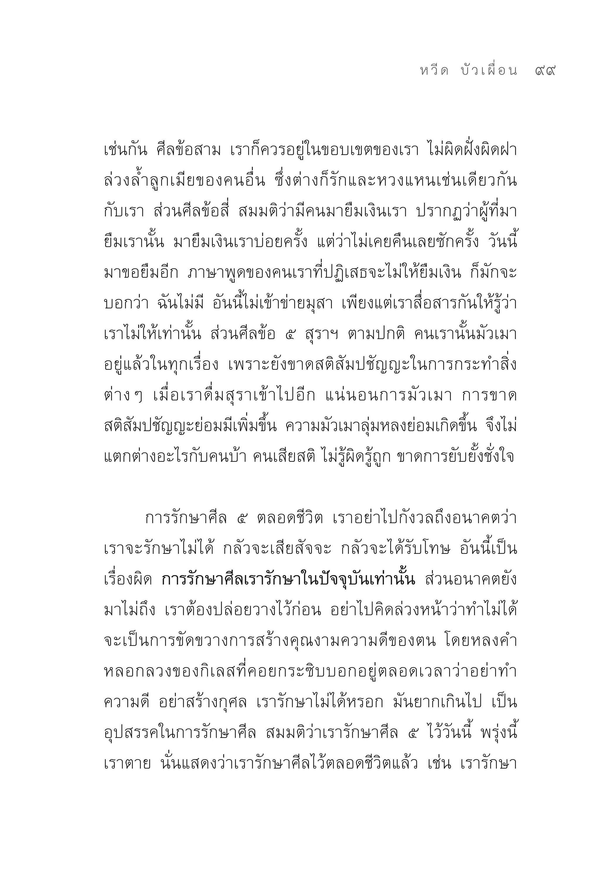 ห วี ด 
 บั ว เ ผื่ อ น
   99


เช่นกัน	 ศีลข้อสาม	 เราก็ควรอยู่ในขอบเขตของเรา	 ไม่ผิดฝั่งผิดฝา	
ล่วงล้ำลูกเมียของคนอื่น	 ซึ่งต่างก็รักและหวงแหนเช่นเดียวกัน
กับเรา	 ส่วนศีลข้อสี่	 สมมติว่ามีคนมายืมเงินเรา	 ปรากฏว่าผู้ที่มา
ยืมเรานั้น	 มายืมเงินเราบ่อยครั้ง	 แต่ว่าไม่เคยคืนเลยซักครั้ง	 วันนี้
มาขอยืมอีก	 ภาษาพูดของคนเราที่ปฏิเสธจะไม่ให้ยืมเงิน	 ก็มักจะ
บอกว่า	 ฉันไม่มี	 อันนี้ไม่เข้าข่ายมุสา	 เพียงแต่เราสื่อสารกันให้รู้ว่า
เราไม่ให้เท่านั้น	 ส่วนศีลข้อ	 ๕	 สุราฯ	 ตามปกติ	 คนเรานั้นมัวเมา
อยู่แล้วในทุกเรื่อง	 เพราะยังขาดสติสัมปชัญญะในการกระทำสิ่ง
ต่ า งๆ	 เมื่ อ เราดื่ ม สุ ร าเข้ า ไปอี ก	 แน่ น อนการมั ว เมา	 การขาด
สติสมปชัญญะย่อมมีเพิมขึน	 ความมัวเมาลุมหลงย่อมเกิดขึน	 จึงไม่
      ั                       ่ ้                   ่             ้
แตกต่างอะไรกับคนบ้า	คนเสียสติ	ไม่รู้ผิดรู้ถูก	ขาดการยับยั้งชั่งใจ	

        การรักษาศีล	 ๕	 ตลอดชีวิต	 เราอย่าไปกังวลถึงอนาคตว่า
เราจะรักษาไม่ได้	 กลัวจะเสียสัจจะ	 กลัวจะได้รับโทษ	 อันนี้เป็น
เรื่องผิด การรักษาศีลเรารักษาในปัจจุบันเท่านั้น ส่วนอนาคตยัง
มาไม่ถึง	 เราต้องปล่อยวางไว้ก่อน	 อย่าไปคิดล่วงหน้าว่าทำไม่ได้	
จะเป็นการขัดขวางการสร้างคุณงามความดีของตน	 โดยหลงคำ
หลอกลวงของกิเลสที่คอยกระซิบบอกอยู่ตลอดเวลาว่าอย่าทำ
ความดี	 อย่าสร้างกุศล	 เรารักษาไม่ได้หรอก	 มันยากเกินไป	 เป็น
อุปสรรคในการรักษาศีล	 สมมติว่าเรารักษาศีล	 ๕	 ไว้วันนี้	 พรุ่งนี้
เราตาย	 นั่นแสดงว่าเรารักษาศีลไว้ตลอดชีวิตแล้ว	 เช่น	 เรารักษา
 
