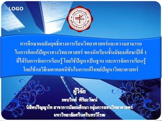 LOGO




     การศึกษาผลสัมฤทธิ์ทางการเรียนวิทยาศาสตร์และความสามารถ
 ในการคิดแก้ปัญหาทางวิทยาศาสตร์ ของนักเรียนชั้นมัธยมศึกษาปีที่ 1
  ที่ได้รับการจัดการเรียนรู้ โดยใช้ปัญหาเป็นฐาน และการจัดการเรียนรู้
       โดยใช้กลวิธีเมตาคอคนิชันในการแก้โจทย์ปัญหาวิทยาศาสตร์
 