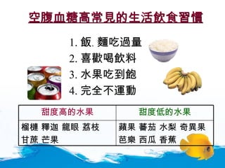 空腹血糖高常見的生活飲食習慣 1. 飯 、 麵吃過量 2. 喜歡喝飲料 3. 水果吃到飽 4. 完全不運動 蘋果 蕃茄 水梨 奇異果 芭樂 西瓜 香蕉 榴槤 釋迦 龍眼 荔枝  甘蔗 芒果  甜度低的水果 甜度高的水果 