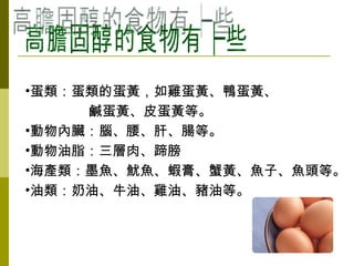 高膽固醇的食物有哪些 蛋類：蛋類的蛋黃，如雞蛋黃、鴨蛋黃、 鹹蛋黃、皮蛋黃等。 動物內臟：腦、腰、肝、腸等。 動物油脂 ：三層肉、蹄膀 海產類：墨魚、魷魚、蝦膏、蟹黃、魚子、魚頭等。  油類：奶油、牛油、雞油、豬油等。  