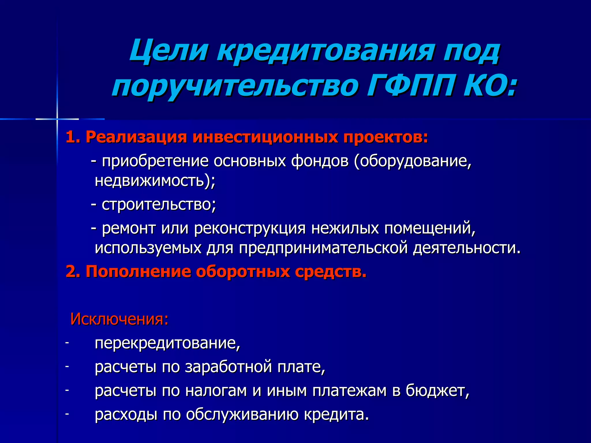 Цели кредитования под поручительство ГФПП КО: 1. Реализация инвестиционных проектов: - приобретение основных фондов (оборудование, недвижимость); - строительство; - ремонт или реконструкция нежилых помещений, используемых для предпринимательской деятельности. 2. Пополнение оборотных средств.  Исключения: перекредитование, расчеты по заработной плате, расчеты по налогам и иным платежам в бюджет, расходы по обслуживанию кредита.  