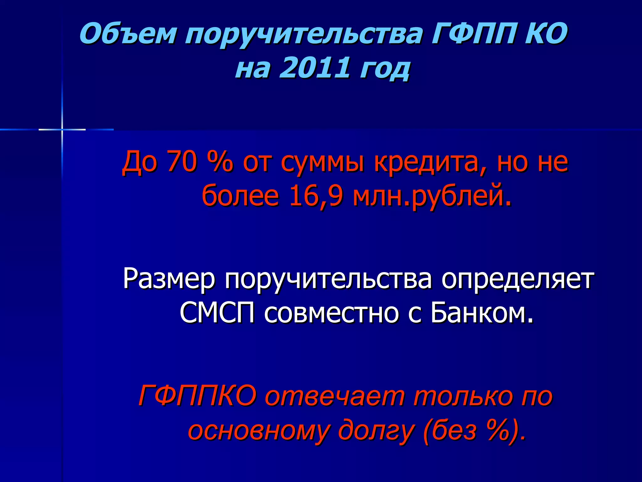 Объем поручительства ГФПП КО на 2011 год До 70 % от суммы кредита, но не более 16,9 млн.рублей. Размер поручительства определяет СМСП совместно с Банком. ГФППКО отвечает только по основному долгу (без %). 
