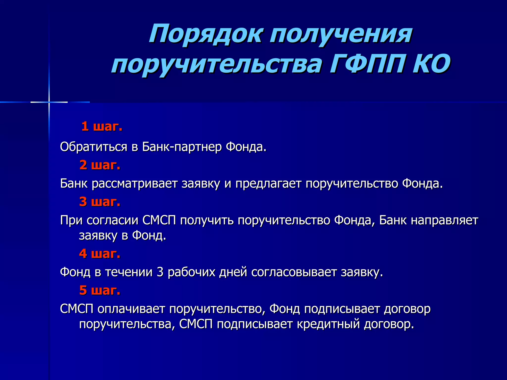 Порядок получения поручительства ГФПП КО 1 шаг. Обратиться в Банк-партнер Фонда. 2 шаг. Банк рассматривает заявку и предлагает поручительство Фонда. 3 шаг. При согласии СМСП получить поручительство Фонда, Банк направляет заявку в Фонд. 4 шаг. Фонд в течении 3 рабочих дней согласовывает заявку. 5 шаг. СМСП оплачивает поручительство, Фонд подписывает договор поручительства, СМСП подписывает кредитный договор. 