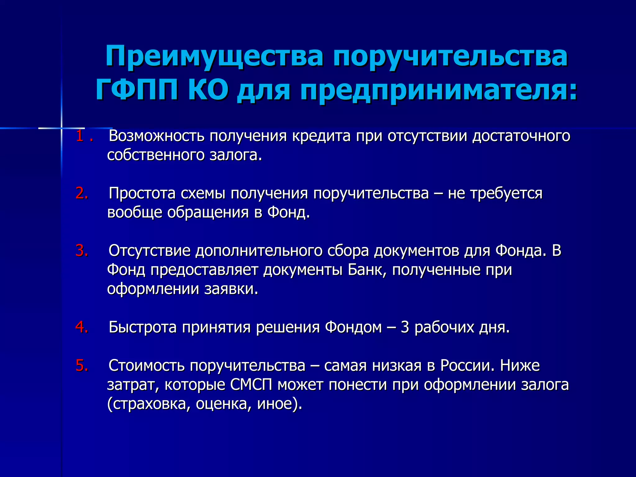 Преимущества поручительства ГФПП КО для предпринимателя: 1 .  Возможность получения кредита при отсутствии достаточного собственного залога. 2.   Простота схемы получения поручительства – не требуется вообще обращения в Фонд. 3.   Отсутствие дополнительного сбора документов для Фонда. В Фонд предоставляет документы Банк, полученные при оформлении заявки. 4.   Быстрота принятия решения Фондом – 3 рабочих дня. 5.   Стоимость поручительства – самая низкая в России. Ниже затрат, которые СМСП может понести при оформлении залога (страховка, оценка, иное). 