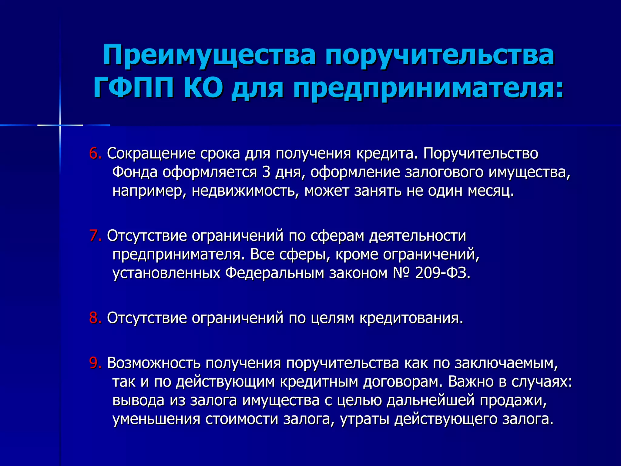 Преимущества поручительства ГФПП КО для предпринимателя: 6.  Сокращение срока для получения кредита. Поручительство Фонда оформляется 3 дня, оформление залогового имущества, например, недвижимость, может занять не один месяц.  7.  Отсутствие ограничений по сферам деятельности предпринимателя. Все сферы, кроме ограничений, установленных Федеральным законом № 209-ФЗ. 8.  Отсутствие ограничений по целям кредитования.  9.  Возможность получения поручительства как по заключаемым, так и по действующим кредитным договорам. Важно в случаях: вывода из залога имущества с целью дальнейшей продажи, уменьшения стоимости залога, утраты действующего залога.  