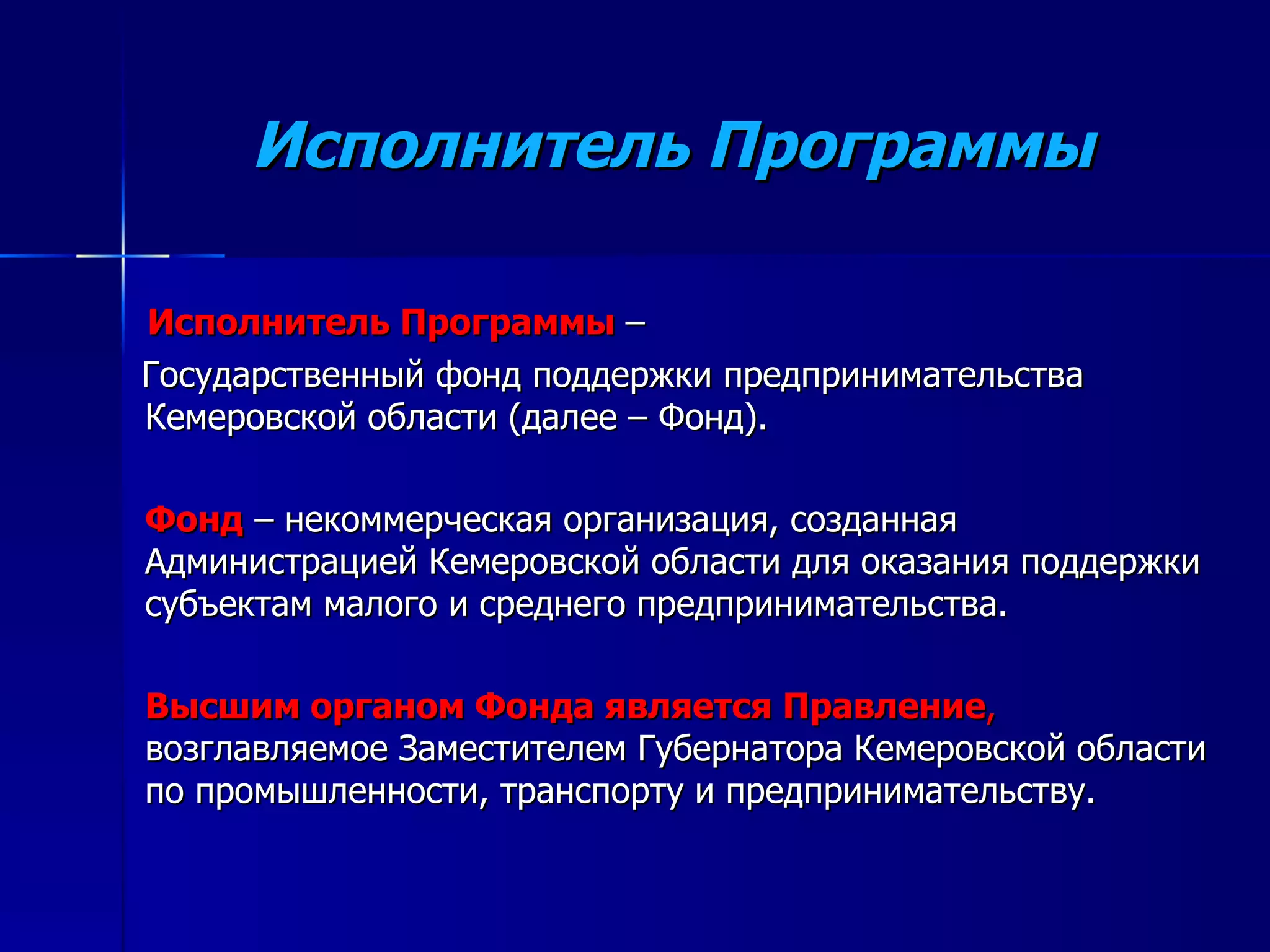 Исполнитель Программы Исполнитель Программы   –  Государственный фонд поддержки предпринимательства Кемеровской области (далее – Фонд). Фонд  – некоммерческая организация, созданная Администрацией Кемеровской области для оказания поддержки субъектам малого и среднего предпринимательства.  Высшим органом Фонда является Правление ,  возглавляемое Заместителем Губернатора Кемеровской области по промышленности, транспорту и предпринимательству. 