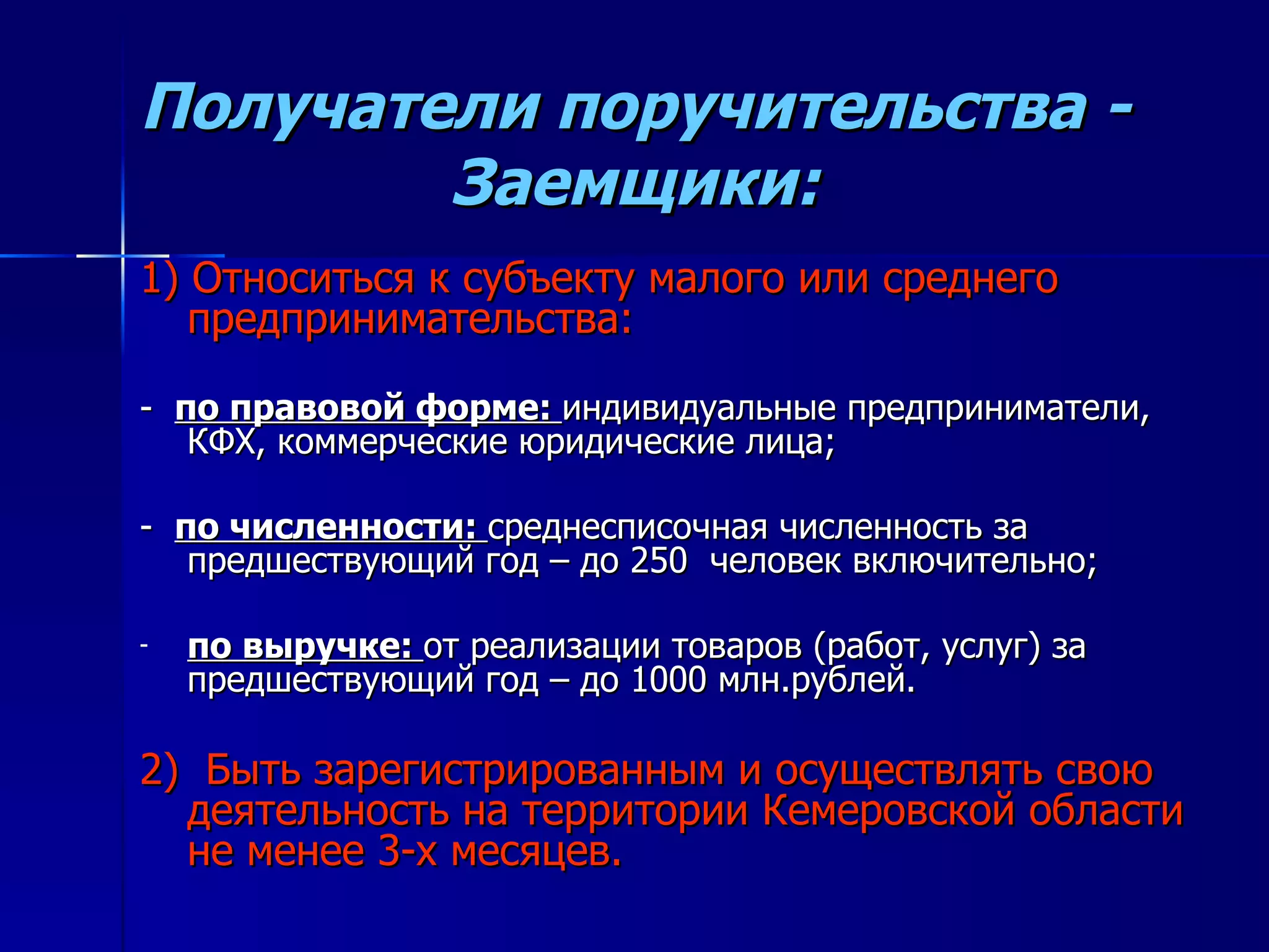 Получатели поручительства - Заемщики: 1) Относиться к субъекту малого или среднего предпринимательства: -  по правовой форме:  индивидуальные предприниматели, КФХ, коммерческие юридические лица; -  по численности:  среднесписочная численность за предшествующий год – до 250  человек включительно; по выручке:  от реализации товаров (работ, услуг) за предшествующий год – до 1000 млн.рублей. 2)  Быть зарегистрированным и осуществлять свою деятельность на территории Кемеровской области не менее 3-х месяцев. 