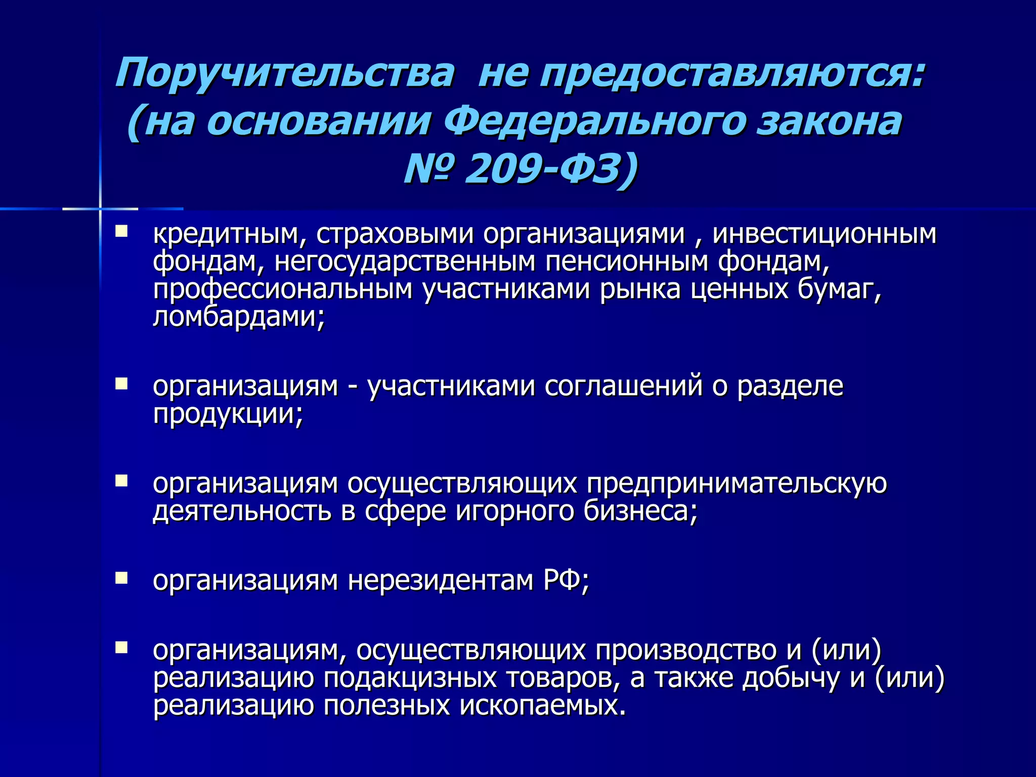Поручительства  не предоставляются: (на основании Федерального закона  № 209-ФЗ) кредитным, страховыми организациями , инвестиционным фондам, негосударственным пенсионным фондам, профессиональным участниками рынка ценных бумаг, ломбардами; организациям - участниками соглашений о разделе продукции; организациям осуществляющих предпринимательскую деятельность в сфере игорного бизнеса; организациям нерезидентам РФ; организациям, осуществляющих производство и (или) реализацию подакцизных товаров, а также добычу и (или) реализацию полезных ископаемых. 