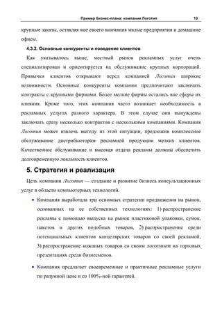 Пример бизнес-плана: компания Логотип              10


крупные заказы, оставляя вне своего внимания малые предприятия и домашние
офисы.
  4.3.2. Основные конкуренты и поведение клиентов

  Как    указывалось    выше,   местный     рынок     рекламных    услуг   очень
специализирован и ориентируется на обслуживание крупных корпораций.
Привычки     клиентов   открывают     перед    компанией      Логотип   широкие
возможности. Основные конкуренты компании предпочитают заключать
контракты с крупными фирмами. Более мелкие фирмы остались вне сферы их
влияния. Кроме того, этих компания часто возникает необходимость в
рекламных услугах разного характера. В этом случае они вынуждены
заключать сразу несколько контрактов с несколькими компаниями. Компания
Логотип может извлечь выгоду из этой ситуации, предложив комплексное
обслуживание дистрибьюторам рекламной продукции мелких клиентов.
Качественное обслуживание и высокая отдача рекламы должны обеспечить
долговременную лояльность клиентов.

  5. Стратегия и реализация
  Цель компании Логотип — создание и развитие бизнеса консультационных
услуг в области компьютерных технологий.
        Компания выработала три основных стратегии продвижения на рынок,
        основанных на ее собственных технологиях: 1) распространение
        рекламы с помощью выпуска на рынок пластиковой упаковки, сумок,
        пакетов и других подобных товаров, 2) распространение среди
        потенциальных клиентов канцелярских товаров со своей рекламой,
        3) распространение кожаных товаров со своим логотипом на торговых
        презентациях среди бизнесменов.

        Компания предлагает своевременные и практичные рекламные услуги
        по разумной цене и со 100%-ной гарантией.
 