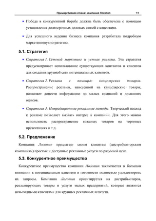 Пример бизнес-плана: компания Логотип               11


      Победа в конкурентной борьбе должна быть обеспечена с помощью
      установления долгосрочных деловых связей с клиентами.

      Для успешного ведения бизнеса компания разработала подробную
      маркетинговую стратегию.

  5.1. Стратегия
      Стратегия 1. Сетевой маркетинг и устная реклама. Эта стратегия
      предусматривает использование существующих контактов и клиентов
      для создания крупной сети потенциальных клиентов.

      Стратегия 2. Реклама          с     помощью        канцелярских      товаров.
      Распространение рекламы, нанесенной на канцелярские                   товары,
      позволяет донести информацию до малых компаний и домашних
      офисов.

      Стратегия 3. Нетрадиционные рекламные методы. Творческий подход
      к рекламе позволяет вызвать интерес к компании. Для этого можно
      использовать    распространение        кожаных      товаров     на   торговых
      презентациях и т.д.

  5.2. Предложение
  Компания      Логотип   предлагает      своим    клиентам     (дистрибьюторским
компаниям) простые и доступные рекламные услуги по разумной цене.

  5.3. Конкурентное преимущество
  Конкурентное преимущество компании Логотип заключается в большом
внимании к потенциальным клиентов и готовности полностью удовлетворить
их   запросы.    Компания     Логотип      ориентируется      на    дистрибьюторов,
рекламирующих товары и услуги малых предприятий, которые являются
невыгодными клиентами для крупных рекламных агентств.
 