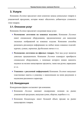 Пример бизнес-плана: компания Логотип               4


  3. Услуги
  Компания Логотип предлагает свои клиентам запасы уникальных товаров и
упаковочной продукции, которая может обеспечить добавочную стоимость
этим товарам.

  3.1. Описание услуг
  Компания Логотип предлагает следующие виды услуг.
      Размещение логотипов на кожаных изделиях. Компания Логотип
      имеет специальное оборудование, предназначенное для нанесения
      тисненых изображений на кожаные изделия. Компания способна
      размещать рекламную информацию на любых видах кожаных изделий:
      куртках, сумках, перчатках, футбольных мячах и т.п.

      Размещение логотипов на офисных товарах. Этот вид услуг является
      довольно традиционным. Компания Логотип планирует приобрести
      специальное оборудование, с помощью которого можно наносить
      надписи на мелкие канцелярские предметы, такие как ручки, карандаши
      и т.п.

      Упаковка с рекламной информацией. Компания Логотип выпускает
      пластиковые пакеты и упаковку с нанесенными на ними рисунками и
      надписями рекламного характера.

  3.2. Конкуренция
  Конкуренцию фирме составляют три компании.
      Компания    Логопак     занимает   лидирующие       позиции   на   рынке
      упаковочной продукции, выпуская сумки, обертки, коробки и т.п.

      Компания Канцтовары имеет большой объем продаж на рынке
      канцелярских товаров.
 