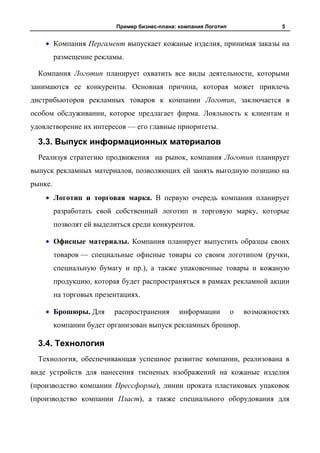 Пример бизнес-плана: компания Логотип                 5


         Компания Пергамент выпускает кожаные изделия, принимая заказы на
         размещение рекламы.

  Компания Логотип планирует охватить все виды деятельности, которыми
занимаются ее конкуренты. Основная причина, которая может привлечь
дистрибьюторов рекламных товаров к компании Логотип, заключается в
особом обслуживании, которое предлагает фирма. Лояльность к клиентам и
удовлетворение их интересов — его главные приоритеты.

  3.3. Выпуск информационных материалов
  Реализуя стратегию продвижения на рынок, компания Логотип планирует
выпуск рекламных материалов, позволяющих ей занять выгодную позицию на
рынке.
         Логотип и торговая марка. В первую очередь компания планирует
         разработать свой собственный логотип и торговую марку, которые
         позволят ей выделиться среди конкурентов.

         Офисные материалы. Компания планирует выпустить образцы своих
         товаров — специальные офисные товары со своим логотипом (ручки,
         специальную бумагу и пр.), а также упаковочные товары и кожаную
         продукцию, которая будет распространяться в рамках рекламной акции
         на торговых презентациях.

         Брошюры. Для     распространения       информации         о   возможностях
         компании будет организован выпуск рекламных брошюр.

  3.4. Технология
  Технология, обеспечивающая успешное развитие компании, реализована в
виде устройств для нанесения тисненых изображений на кожаные изделия
(производство компании Прессформа), линии проката пластиковых упаковок
(производство компании Пласт), а также специального оборудования для
 