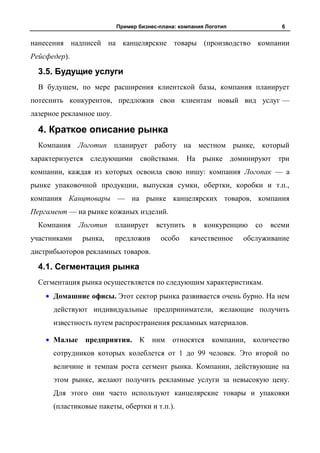 Пример бизнес-плана: компания Логотип              6


нанесения надписей на канцелярские товары (производство компании
Рейсфедер).

  3.5. Будущие услуги
  В будущем, по мере расширения клиентской базы, компания планирует
потеснить конкурентов, предложив свои клиентам новый вид услуг —
лазерное рекламное шоу.

  4. Краткое описание рынка
  Компания Логотип планирует работу на местном рынке, который
характеризуется следующими свойствами. На рынке доминируют три
компании, каждая из которых освоила свою нишу: компания Логопак — а
рынке упаковочной продукции, выпуская сумки, обертки, коробки и т.п.,
компания Канцтовары — на рынке канцелярских товаров, компания
Пергамент — на рынке кожаных изделий.
  Компания    Логотип     планирует    вступить    в   конкуренцию   со   всеми
участниками   рынка,      предложив     особо     качественное    обслуживание
дистрибьюторов рекламных товаров.

  4.1. Сегментация рынка
  Сегментация рынка осуществляется по следующим характеристикам.
      Домашние офисы. Этот сектор рынка развивается очень бурно. На нем
      действуют индивидуальные предприниматели, желающие получить
      известность путем распространения рекламных материалов.

      Малые предприятия. К ним относятся компании, количество
      сотрудников которых колеблется от 1 до 99 человек. Это второй по
      величине и темпам роста сегмент рынка. Компании, действующие на
      этом рынке, желают получить рекламные услуги за невысокую цену.
      Для этого они часто используют канцелярские товары и упаковки
      (пластиковые пакеты, обертки и т.п.).
 
