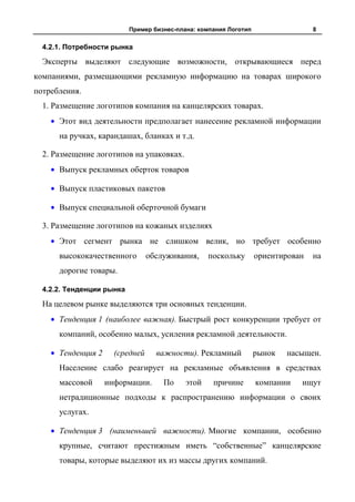 Пример бизнес-плана: компания Логотип                  8


  4.2.1. Потребности рынка

  Эксперты выделяют следующие возможности, открывающиеся перед
компаниями, размещающими рекламную информацию на товарах широкого
потребления.
  1. Размещение логотипов компания на канцелярских товарах.
      Этот вид деятельности предполагает нанесение рекламной информации
      на ручках, карандашах, бланках и т.д.

  2. Размещение логотипов на упаковках.
      Выпуск рекламных оберток товаров

      Выпуск пластиковых пакетов

      Выпуск специальной оберточной бумаги

  3. Размещение логотипов на кожаных изделиях
      Этот сегмент рынка не слишком велик, но требует особенно
      высококачественного        обслуживания,     поскольку       ориентирован   на
      дорогие товары.

  4.2.2. Тенденции рынка

  На целевом рынке выделяются три основных тенденции.
      Тенденция 1 (наиболее важная). Быстрый рост конкуренции требует от
      компаний, особенно малых, усиления рекламной деятельности.

      Тенденция 2     (средней     важности). Рекламный            рынок   насыщен.
      Население слабо реагирует на рекламные объявления в средствах
      массовой      информации.      По     этой    причине        компании   ищут
      нетрадиционные подходы к распространению информации о своих
      услугах.

      Тенденция 3 (наименьшей важности). Многие компании, особенно
      крупные, считают престижным иметь “собственные” канцелярские
      товары, которые выделяют их из массы других компаний.
 