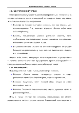 Пример бизнес-плана: компания Логотип                  9


  4.3. Состояние индустрии
  Рынок рекламных услуг достиг высокой стадии развития, но тем не менее на
нем все еще остается много возможностей для появления новых участников.
Это объясняется следующими причинами.
      Несмотря на большое количество компаний, они, как правило, узко
      специализированы. Это позволяет компании Логотп найти свою
      собственную нишу.

      Клиенты,    пользующиеся        услугами     рекламных       агентств,   очень
      требовательны и легко прерывают деловые отношения, если рекламная
      кампания не принесла ожидаемой отдачи.

      По данным компании Логотип ее основные конкуренты не придают
      большого значения лояльности своих клиентов и равнодушно относятся
      к их потребностям.

  Подводя итоги, следует подчеркнуть, что рынок рекламных услуг еще далеко
не исчерпал своих возможностей. Придерживаясь правильной маркетинговой
стратегии, компания Логотип может достичь большого успеха.
  4.3.1. Участники рынка

  На рынке рекламных услуг в г.Энск действуют три компании.
      Компания     Логопак     занимает     лидирующие       позиции     на    рынке
      упаковочной продукции, выпуская сумки, обертки, коробки и т.п.

      Компания Канцтовары имеет большой объем продаж на рынке
      канцелярских товаров.

      Компания Пергамент выпускает кожаные изделия, принимая заказы на
      размещение рекламы.

  Итак, в городе работает три компании, охватывающих все области
специализации и имеющих средние размеры. Эти компаний ориентируются на
 