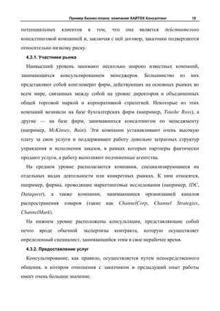 Пример бизнес-плана: компания ХАЙТЕК Консалтинг                10


потенциальных      клиентов    в   том,     что     она      является   действительно
консалтинговой компанией и, заключая с ней договор, заказчики подвергаются
относительно низкому риску.
  4.3.1. Участники рынка

  Наивысший уровень занимают несколько широко известных компаний,
занимающихся      консультированием        менеджеров.         Большинство     из   них
представляют собой конгломерат фирм, действующих на основных рынках во
всем мире, связанных между собой на уровне директоров и объединенных
общей торговой маркой и корпоративной стратегией. Некоторые из этих
компаний возникли на базе бухгалтерских фирм (например, Toushe Ross), а
другие — на базе фирм, занимавшихся консалтингом по менеджменту
(например, McKinsey, Bain). Эти компании устанавливают очень высокую
плату за свои услуги и поддерживают работу довольно затратных структур
управления и исполнения заказов, в рамках которых партнеры фактически
продают услуги, а работу выполняют подчиненные агентства.
  На среднем уровне располагаются компании, специализирующиеся на
отдельных видах деятельности или конкретных рынках. К ним относятся,
например, фирмы, проводящие маркетинговые исследования (например, IDC,
Dataquest),   а   также     компании,     занимающиеся         организацией     каналов
распространения     товаров    (такие     как    ChannelCorp,      Channel    Strategies,
ChannelMark).
  На нижнем уровне расположены консультации, представляющие собой
нечто   вроде     обычной     экспертизы        контракта,    которую    осуществляет
определенный специалист, занимающийся этим в свое нерабочее время.
  4.3.2. Предоставление услуг

  Консультирование, как правило, осуществляется путем непосредственного
общения, в котором отношения с заказчиком и предыдущий опыт работы
имеет очень большое значение.
 