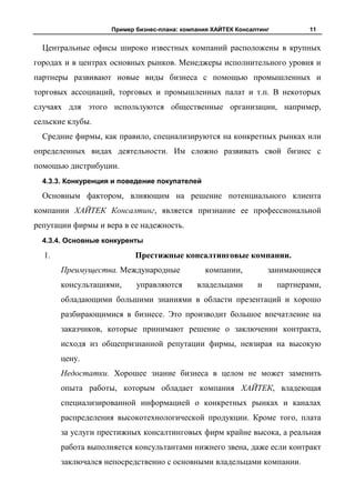 Пример бизнес-плана: компания ХАЙТЕК Консалтинг           11


  Центральные офисы широко известных компаний расположены в крупных
городах и в центрах основных рынков. Менеджеры исполнительного уровня и
партнеры развивают новые виды бизнеса с помощью промышленных и
торговых ассоциаций, торговых и промышленных палат и т.п. В некоторых
случаях для этого используются общественные организации, например,
сельские клубы.
  Средние фирмы, как правило, специализируются на конкретных рынках или
определенных видах деятельности. Им сложно развивать свой бизнес с
помощью дистрибуции.
  4.3.3. Конкуренция и поведение покупателей

  Основным фактором, влияющим на решение потенциального клиента
компании ХАЙТЕК Консалтинг, является признание ее профессиональной
репутации фирмы и вера в ее надежность.
  4.3.4. Основные конкуренты

  1.                       Престижные консалтинговые компании.
       Преимущества. Международные             компании,           занимающиеся
       консультациями,     управляются       владельцами       и      партнерами,
       обладающими большими знаниями в области презентаций и хорошо
       разбирающимися в бизнесе. Это производит большое впечатление на
       заказчиков, которые принимают решение о заключении контракта,
       исходя из общепризнанной репутации фирмы, невзирая на высокую
       цену.
       Недостатки. Хорошее знание бизнеса в целом не может заменить
       опыта работы, которым обладает компания ХАЙТЕК, владеющая
       специализированной информацией о конкретных рынках и каналах
       распределения высокотехнологической продукции. Кроме того, плата
       за услуги престижных консалтинговых фирм крайне высока, а реальная
       работа выполняется консультантами нижнего звена, даже если контракт
       заключался непосредственно с основными владельцами компании.
 