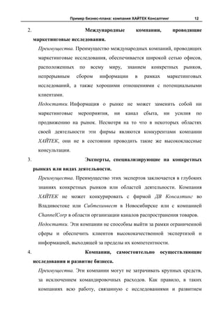 Пример бизнес-плана: компания ХАЙТЕК Консалтинг            12


2.                          Международные           компании,          проводящие
     маркетинговые исследования.
       Преимущества. Преимущество международных компаний, проводящих
       маркетинговые исследования, обеспечивается широкой сетью офисов,
       расположенных     по   всему    миру,    знанием    конкретных     рынков,
       непрерывным      сбором     информации      в    рамках     маркетинговых
       исследований, а также хорошими отношениями с потенциальными
       клиентами.
       Недостатки. Информация о рынке не может заменить собой ни
       маркетинговые    мероприятия,      ни   канал    сбыта,    ни   усилия   по
       продвижению на рынок. Несмотря на то что в некоторых областях
       своей деятельности эти фирмы являются конкурентами компании
       ХАЙТЕК, они не в состоянии проводить такие же высококлассные
       консультации.
3.                          Эксперты, специализирующие на конкретных
     рынках или видах деятельности.
       Преимущества. Преимущество этих экспертов заключается в глубоких
       знаниях конкретных рынков или областей деятельности. Компания
       ХАЙТЕК не может конкурировать с фирмой ДВ Консалтинг во
       Владивостоке или Сибтехинвест в Новосибирске или с компанией
       ChannelCorp в области организации каналов распространения товаров.
       Недостатки. Эти компании не способны выйти за рамки ограниченной
       сферы и обеспечить клиентов высококачественной экспертизой и
       информацией, выходящей за пределы их компетентности.
4.                          Компании,      самостоятельно        осуществляющие
     исследования и развитие бизнеса.
       Преимущества. Эти компании могут не затрачивать крупных средств,
       за исключением командировочных расходов. Как правило, в таких
       компаниях всю работу, связанную с исследованиями и развитием
 