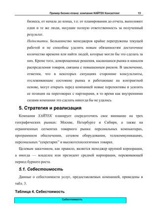Пример бизнес-плана: компания ХАЙТЕК Консалтинг          13


           бизнеса, от начала до конца, т.е. от планирования до отчета, выполняют
           одни и те же люди, несущие полную ответственность за полученный
           результат.
           Недостатки. Большинство менеджеров крайне перегружены текущей
           работой и не способны уделить новым обязанностям достаточное
           количество времени или найти людей, которые могли бы это сделать за
           них. Кроме того, доморощенные решения, касающиеся рынка и каналов
           распределения товаров, связаны с повышенным риском. В заключение,
           отметим, что в некоторых ситуациях сторонние консультанты,
           отслеживающие состояние рынка и работающие на контрактной
           основе, могут открыть перед компанией новые перспективы и усилить
           ее позиции на переговорах с партнерами, в то время как внутренними
           силами компании это сделать никогда бы не удалось.

  5. Стратегия и реализация
  Компания ХАЙТЕК планирует сосредоточить свое внимание на трех
географических рынках: Москве, Петербурге и Сибири, а также на
ограниченных сегментах товарного рынка: персональных компьютерах,
программном        обеспечении,     сетевом       оборудовании,   телекоммуникациях,
персональных “секретарях” и высокотехнологичных товарах.
  Целевым заказчиком, как правило, является менеджер крупной корпорации,
а иногда — владелец или президент средней корпорации, переживающей
период бурного роста.

  5.1. Себестоимость
  Данные о себестоимости услуг, предоставляемых компанией, приведены в
табл. 3.

Таблица 4. Себестоимость
                                  Себестоимость
 