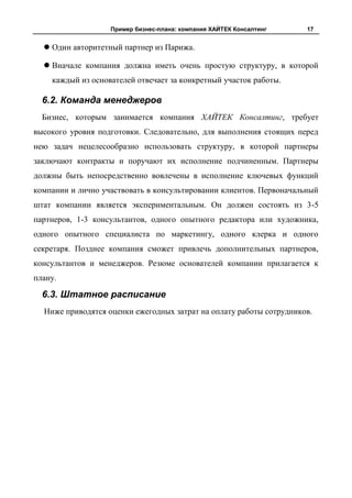 Пример бизнес-плана: компания ХАЙТЕК Консалтинг   17


   Один авторитетный партнер из Парижа.

   Вначале компания должна иметь очень простую структуру, в которой
    каждый из основателей отвечает за конкретный участок работы.

  6.2. Команда менеджеров
  Бизнес, которым занимается компания ХАЙТЕК Консалтинг, требует
высокого уровня подготовки. Следовательно, для выполнения стоящих перед
нею задач нецелесообразно использовать структуру, в которой партнеры
заключают контракты и поручают их исполнение подчиненным. Партнеры
должны быть непосредственно вовлечены в исполнение ключевых функций
компании и лично участвовать в консультировании клиентов. Первоначальный
штат компании является экспериментальным. Он должен состоять из 3-5
партнеров, 1-3 консультантов, одного опытного редактора или художника,
одного опытного специалиста по маркетингу, одного клерка и одного
секретаря. Позднее компания сможет привлечь дополнительных партнеров,
консультантов и менеджеров. Резюме основателей компании прилагается к
плану.

  6.3. Штатное расписание
  Ниже приводятся оценки ежегодных затрат на оплату работы сотрудников.
 
