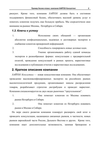Пример бизнес-плана: компания ХАЙТЕК Консалтинг            2


рискуют. Кроме того, компания ХАЙТЕК должна быть в состоянии
поддерживать финансовый баланс, обеспечивать высокий уровень услуг и
помогать клиентам получать еще большую прибыль. Мы сосредоточили свое
внимание на рынках Москвы, Петербурга и Сибири.

  1.3. Ключи к успеху
  1.                         Исполнение своих обещаний — организация
       абсолютно конфиденциальных, надежных и достоверных экспертиз и
       снабжение клиентов проверенной информацией.
  2.                         Способность генерировать новые деловые идеи.
  3.                         Умение организовывать работу единой команды
       экспертов в разнообразных формах: консультации с предварительной
       оплатой, проведение консультаций в рамках проекта, маркетинговые
       исследования и публикация отчетов о маркетинговых исследованиях.

  2. Краткое описание компании
  ХАЙТЕК Консалтинг — новая консалтинговая компания. Она обеспечивает
проведение высококвалифицированных экспертиз на российских рынках
высокотехнологичной продукции, организовывает каналы распределения
товаров, разрабатывает стратегии дистрибуции и проводит маркетинг.
Компания специализируется на двух видах рыночных “треугольников”.
  1.                         Она помогает клиентам из Москвы осваивать
       рынки Петербурга и Сибири.
  2.                         Она помогает клиентам из Петербурга осваивать
       рынки в Москве и Сибири.
  По мере своего развития компания планирует расширить свой штат и
проводить консультации, касающиеся связанных рынков, в частности, новых
рынков европейской части России, Дальнего Востока и других. Кроме того,
компания     ищет   дополнительные      возможности,     занимая    брокерские       и
 