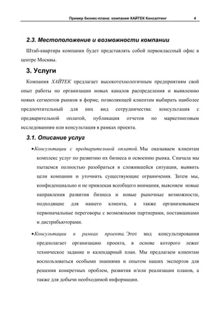 Пример бизнес-плана: компания ХАЙТЕК Консалтинг               4




  2.3. Местоположение и возможности компании
  Штаб-квартира компании будет представлять собой первоклассный офис в
центре Москвы.

  3. Услуги
  Компания ХАЙТЕК предлагает высокотехнологичным предприятиям свой
опыт работы по организации новых каналов распределения и выявлению
новых сегментов рынков в форме, позволяющей клиентам выбирать наиболее
предпочтительный      для    них     вид    сотрудничества:          консультация       с
предварительной      оплатой,    публикация        отчетов      по     маркетинговым
исследованиям или консультация в рамках проекта.

  3.1. Описание услуг
     Консультации с предварительной оплатой. Мы оказываем клиентам
      комплекс услуг по развитию их бизнеса и освоению рынка. Сначала мы
      пытаемся полностью разобраться в сложившейся ситуации, выявить
      цели компании и уточнить существующие ограничения. Затем мы,
      конфиденциально и не привлекая всеобщего внимания, выясняем новые
      направления развития бизнеса и новые рыночные возможности,
      подходящие      для    нашего     клиента,        а    также    организовываем
      первоначальные переговоры с возможными партнерами, поставщиками
      и дистрибьюторами.

     Консультации      в    рамках     проекта. Этот         вид     консультирования
      предполагает     организацию      проекта,    в       основе   которого   лежат
      техническое задание и календарный план. Мы предлагаем клиентам
      воспользоваться особыми знаниями и опытом наших экспертов для
      решения конкретных проблем, развития и/или реализации планов, а
      также для добычи необходимой информации.
 