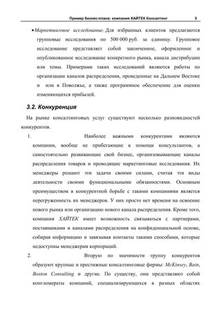 Пример бизнес-плана: компания ХАЙТЕК Консалтинг            5


       Маркетинговое исследование. Для избранных клиентов предлагаются
        групповые исследования по 500 000 руб. за единицу. Групповое
        исследование    представляет       собой   законченное,    оформленное        и
        опубликованное исследование конкретного рынка, канала дистрибуции
        или темы. Примерами таких исследований являются работы по
        организации каналов распределения, проведенные на Дальнем Востоке
        и   или в Поволжье, а также программное обеспечение для оценки
        изменяющихся прибылей.

  3.2. Конкуренция
  На рынке консалтинговых услуг существуют несколько разновидностей
конкурентов.
  1.                            Наиболее    важными      конкурентами      являются
       компании, вообще не прибегающие к помощи консультантов, а
       самостоятельно развивающие свой бизнес, организовывающие каналы
       распределения товаров и проводящие маркетинговые исследования. Их
       менеджеры решают эти задачи своими силами, считая эти виды
       деятельности    своими    функциональными       обязанностями. Основным
       преимуществом в конкурентной борьбе с такими компаниями является
       перегруженность их менеджеров. У них просто нет времени на освоение
       нового рынка или организацию нового канала распределения. Кроме того,
       компания ХАЙТЕК имеет возможность связываться с партнерами,
       поставщиками и каналами распределения на конфиденциальной основе,
       собирая информацию и завязывая контакты такими способами, которые
       недоступны менеджерам корпораций.
  2.                            Вторую     по   значимости   группу      конкурентов
       образуют крупные и престижные консалтинговые фирмы: McKinsey, Bain,
       Boston Consulting и другие. По существу, они представляют собой
       конгломераты компаний, специализирующихся в разных областях
 