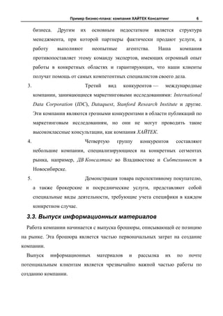 Пример бизнес-плана: компания ХАЙТЕК Консалтинг            6


       бизнеса.   Другим    их   основным       недостатком    является    структура
       менеджмента, при которой партнеры фактически продают услуги, а
       работу     выполняют      неопытные        агентства.    Наша       компания
       противопоставляет этому команду экспертов, имеющих огромный опыт
       работы в конкретных областях и гарантирующих, что наши клиенты
       получат помощь от самых компетентных специалистов своего дела.
  3.                          Третий     вид     конкурентов —      международные
       компании, занимающиеся маркетинговыми исследованиями: International
       Data Corporation (IDC), Dataquest, Stanford Research Institute и другие.
       Эти компании являются грозными конкурентами в области публикаций по
       маркетинговым исследованиям, но они не могут проводить такие
       высококлассные консультации, как компания ХАЙТЕК.
  4.                          Четвертую        группу   конкурентов       составляют
       небольшие компании, специализирующиеся на конкретных сегментах
       рынка, например, ДВ Консалтинг во Владивостоке и Сибтехинвест в
       Новосибирске.
  5.                          Демонстрация товара перспективному покупателю,
       а также брокерские и посреднические услуги, представляют собой
       специальные виды деятельности, требующие учета специфики в каждом
       конкретном случае.

  3.3. Выпуск информационных материалов
  Работа компании начинается с выпуска брошюры, описывающей ее позицию
на рынке. Эта брошюра является частью первоначальных затрат на создание
компании.
  Выпуск        информационных     материалов      и    рассылка    их    по   почте
потенциальным клиентам является чрезвычайно важной частью работы по
созданию компании.
 