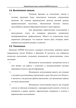 Пример бизнес-плана: компания ХАЙТЕК Консалтинг             7


  3.4. Выполнение заказов
  1.                          Основные функции по исполнению заказов и
       поставке   продукции      будут   выполняться    штатными         сотрудниками
       компании. Их главным преимуществом является высокий уровень
       профессиональной       подготовки,    обеспеченный       богатым      опытом,
       трудолюбием и уровнем образования (именно в таком порядке).
  2.                          Для организации маркетинговых исследований и
       представления    отчета     мы    планируем      привлекать       независимых
       квалифицированных профессионалов. Область их компетенции будет
       ограничена субподрядом, что позволит снизить риск, которому может
       подвергаться основной контракт с клиентом.

  3.5. Технология
  Компания ХАЙТЕК Консалтинг планирует использовать новейшие версии
операционных систем Windows и Macintosh. В частности, она собирается
полностью использовать следующие возможности, предоставляемые этими
системами.
  1.                          Возможность использования электронной почты в
       сети Internet для работы с клиентами и непосредственной доставки
       черновиков отчетов и другой информации.
  2.                          Возможность использования средств для создания
       и доставки мультимедийных презентаций в среде Macintosh или Windows,
       в частности, для рассылки файлов презентации, для организации прямых
       или видео презентаций.
  3.                          Возможность использования средств для создания
       отчетов по обычным контрактам с предварительной оплатой, отчетов по
       контрактам в рамках проекта, маркетинговых материалов и отчетов о
       маркетинговых исследованиях.
 