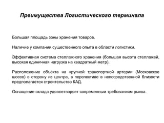 Преимущества Логистического терминала


Большая площадь зоны хранения товаров.

Наличие у компании существенного опыта в области логистики.

Эффективная система стеллажного хранения (большая высота стеллажей,
высокая единичная нагрузка на квадратный метр).

Расположение объекта на крупной транспортной артерии (Московское
шоссе) в сторону из центра, в перспективе в непосредственной близости
предполагается строительство КАД.

Оснащение склада удовлетворяет современным требованиям рынка.
 