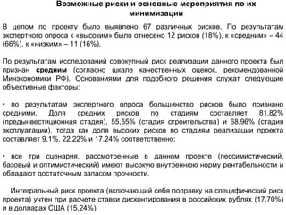Возможные риски и основные мероприятия по их
                             минимизации
В целом по проекту было выявлено 67 различных рисков. По результатам
экспертного опроса к «высоким» было отнесено 12 рисков (18%), к «средним» – 44
(66%), к «низким» – 11 (16%).

По результатам исследований совокупный риск реализации данного проекта был
признан средним (согласно шкале качественных оценок, рекомендованной
Минэкономики РФ). Основаниями для подобного решения служат следующие
объективные факторы:

• по результатам экспертного опроса большинство рисков было признано
средними.    Доля    средних    рисков   по   стадиям  составляет   81,82%
(предынвестиционная стадия), 55,55% (стадия строительства) и 68,96% (стадия
эксплуатации), тогда как доля высоких рисков по стадиям реализации проекта
составляет 9,1%, 22,22% и 17,24% соответственно;

• все три сценария, рассмотренные в данном проекте (пессимистический,
базовый и оптимистический) имеют высокую внутреннюю норму рентабельности и
обладают достаточным запасом прочности.

   Интегральный риск проекта (включающий себя поправку на специфический риск
проекта) учтен при расчете ставки дисконтирования в российских рублях (17,70%)
и в долларах США (15,24%).
 