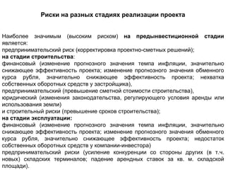 Риски на разных стадиях реализации проекта


Наиболее значимым (высоким риском) на предынвестиционной стадии
является:
предпринимательский риск (корректировка проектно-сметных решений);
на стадии строительства:
финансовый (изменение прогнозного значения темпа инфляции, значительно
снижающее эффективность проекта; изменение прогнозного значения обменного
курса рубля, значительно снижающее эффективность проекта; нехватка
собственных оборотных средств у застройщика),
предпринимательский (превышение сметной стоимости строительства),
юридический (изменения законодательства, регулирующего условия аренды или
использования земли)
и строительный риски (превышение сроков строительства);
на стадии эксплуатации:
финансовый (изменение прогнозного значения темпа инфляции, значительно
снижающее эффективность проекта; изменение прогнозного значения обменного
курса рубля, значительно снижающее эффективность проекта; недостаток
собственных оборотных средств у компании-инвестора)
предпринимательский риски (усиление конкуренции со стороны других (в т.ч.
новых) складских терминалов; падение арендных ставок за кв. м. складской
площади).
 