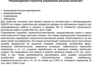 Рекомендуемая стратегия управления рисками включает:


• предупредительные мероприятия;
• резервирование;
• страхование;
• избежание.
Для покрытия значимых для проекта рисков (в соответствии с рекомендациями
UNIDO) на стадии строительства создаются резервы из собственных средств под
непредвиденные работы и затраты в размере 5% от стоимости строительно-
монтажных работ в сумме 252 тыс. долл. США.
Страхованию подлежат строительно-монтажные, имущественные риски и риски
ответственности перед третьими лицами. На стадии строительства производится
комплексное страхование строительно-монтажных рисков. Ответственность за эти
риски лежит на подрядчике. На стадии эксплуатации страхуются риски причинение
ущерба переданным на хранение товарам (например, вследствие форс-
мажорных обстоятельств, аварийных ситуаций, небрежности персонала
терминала и т. п.); хищение переданного на хранение товара третьими
лицами. На страхование этих рисков в проекте заложена сумма в 4,5 тыс. долл.
США в год. Также рекомендуется застраховать риск ущерба имуществу
вследствие      форс-мажорных      обстоятельств       (пожар,    наводнение,
террористический акт и т. д.) по ставке до 0,15% от стоимости имущества (9
тыс. долл. США в год).
 