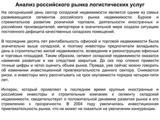 Анализ российского рынка логистических услуг
На сегодняшний день сектор складской недвижимости является одним из самых
развивающихся сегментов российского рынка недвижимости. Бурное и
стремительное развитие розничной торговли, деятельности иностранных и
российских производителей, импортеров в значительной мере создали ситуацию
постоянного дефицита качественных складских помещений.

В последние десять лет рентабельность офисной и торговой недвижимости была
значительно выше складской, и поэтому инвесторы предпочитали вкладывать
день в строительство жилой недвижимости, возведение и реконструкцию офисных
и торговых площадей. Таким образом, сегмент складской недвижимости оказался
наименее развитым и как следствие закрытым. До сих пор сложно привести
точные цифры и четко оценить объем рынка. Правда, уже сейчас можно говорить
об изменении инвестиционной привлекательности данного сектора. Снижаются
риски, и инвесторы могу рассчитывать на срок окупаемости порядка четырех-пяти
лет.

Интерес, который проявляют в последнее время крупные иностранные и
российские инвесторы и строительные компании к сегменту складской
недвижимости, свидетельствует о положительной динамике развития рынка и его
стремлению к прозрачности. В 2004 году увеличилась инвестиционная
привлекательность рынка, что не может не сказаться на увеличении конкуренции.
 