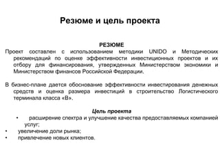 Резюме и цель проекта

                               РЕЗЮМЕ
Проект составлен с использованием методики UNIDO и Методических
  рекомендаций по оценке эффективности инвестиционных проектов и их
  отбору для финансирования, утвержденных Министерством экономики и
  Министерством финансов Российской Федерации.

В бизнес-плане дается обоснование эффективности инвестирования денежных
   средств и оценка размера инвестиций в строительство Логистического
   терминала класса «В».

                               Цель проекта
    •    расширение спектра и улучшение качества предоставляемых компанией
       услуг;
•    увеличение доли рынка;
•    привлечение новых клиентов.
 