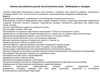 Анализ российского рынка логистических услуг. Требования к складам

Главной тенденцией сегодняшнего рынка логистических и складских услуг является дефицит качественных
площадей класса А и В. К ним относятся помещения, удовлетворяющие следующим требованиям:
Класс А
Современные помещения, строившиеся с учетом будущей складской деятельности.
Расположение, отделка и оборудование таких складов призваны отвечать следующим принципам современной
складской логистики: близость основных транспортных артерий, возможность адаптации под любые виды
грузов, высокая
скорость грузооборота и гарантии сохранности грузов.
Год постройки: позднее 1994 года;
Расположение: на основных транспортных магистралях в 10-40 км от населенного пункта.
Прямой доступ на территорию склада непосредственно с трассы или по удобным дорогам-сателлитам;
Одноэтажное/однообъемное здание с высотой потолков от 10 метров и более;
Абсолютно плоские бетонные полы с антипылевым покрытием;
Высокая проектная нагрузка на поверхность пола (от 4 тонн/кв. м);
Редкая сетка колонн (обычно не менее 12х18);
Наличие офисных, административных и бытовых помещений в здании склада;
Не менее одних погрузо-разгрузочных ворот на каждую тысячу квадратных
метров склада и обособленная зона погрузки/разгрузки и комплектации заказов;
Система пожарной сигнализации и автоматическая система пожаротушения (сплинкерная или порошковая);
Регулируемая температура и влажность в помещении склада;
Автономные системы тепло- и водоснабжения;
Аварийные системы электропитания;
Центральное кондиционирование и вентиляция;
Погрузочно-разгрузочные ворота, оборудованные гидравлическими аппарелями и док-шелтерами;
Современные системы охранной сигнализации и видео-наблюдения;
Развитая       транспортная       инфраструктура,        наличие       удобных       подъездных      путей,
разворотных     площадок,    парковок   для    всех    видов     транспорта,  указателей   и    светофоров;
Благоустроенная прилегающая территория.
 