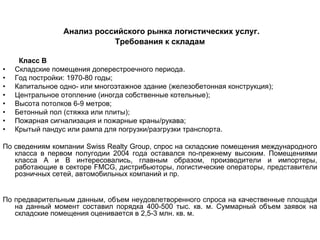 Анализ российского рынка логистических услуг.
                            Требования к складам

     Класс В
•   Складские помещения доперестроечного периода.
•   Год постройки: 1970-80 годы;
•   Капитальное одно- или многоэтажное здание (железобетонная конструкция);
•   Центральное отопление (иногда собственные котельные);
•   Высота потолков 6-9 метров;
•   Бетонный пол (стяжка или плиты);
•   Пожарная сигнализация и пожарные краны/рукава;
•   Крытый пандус или рампа для погрузки/разгрузки транспорта.

По сведениям компании Swiss Realty Group, спрос на складские помещения международного
   класса в первом полугодии 2004 года оставался по-прежнему высоким. Помещениями
   класса А и В интересовались, главным образом, производители и импортеры,
   работающие в секторе FMCG, дистрибьюторы, логистические операторы, представители
   розничных сетей, автомобильных компаний и пр.


По предварительным данным, объем неудовлетворенного спроса на качественные площади
   на данный момент составил порядка 400-500 тыс. кв. м. Суммарный объем заявок на
   складские помещения оценивается в 2,5-3 млн. кв. м.
 