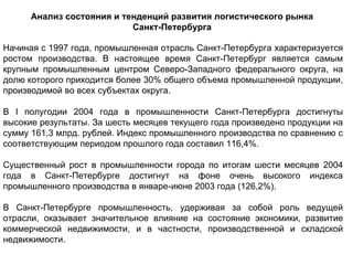Анализ состояния и тенденций развития логистического рынка
                           Санкт-Петербурга

Начиная с 1997 года, промышленная отрасль Санкт-Петербурга характеризуется
ростом производства. В настоящее время Санкт-Петербург является самым
крупным промышленным центром Северо-Западного федерального округа, на
долю которого приходится более 30% общего объема промышленной продукции,
производимой во всех субъектах округа.

В I полугодии 2004 года в промышленности Санкт-Петербурга достигнуты
высокие результаты. За шесть месяцев текущего года произведено продукции на
сумму 161,3 млрд. рублей. Индекс промышленного производства по сравнению с
соответствующим периодом прошлого года составил 116,4%.

Существенный рост в промышленности города по итогам шести месяцев 2004
года в Санкт-Петербурге достигнут на фоне очень высокого индекса
промышленного производства в январе-июне 2003 года (126,2%).

В Санкт-Петербурге промышленность, удерживая за собой роль ведущей
отрасли, оказывает значительное влияние на состояние экономики, развитие
коммерческой недвижимости, и в частности, производственной и складской
недвижимости.
 