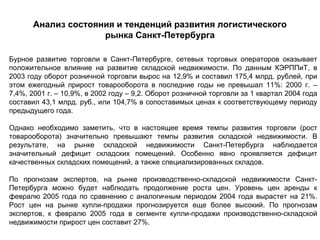 Анализ состояния и тенденций развития логистического
                     рынка Санкт-Петербурга

Бурное развитие торговли в Санкт-Петербурге, сетевых торговых операторов оказывает
положительное влияние на развитие складской недвижимости. По данным КЭРППиТ, в
2003 году оборот розничной торговли вырос на 12,9% и составил 175,4 млрд. рублей, при
этом ежегодный прирост товарооборота в последние годы не превышал 11%: 2000 г. –
7,4%, 2001 г. – 10,9%, в 2002 году – 9,2. Оборот розничной торговли за 1 квартал 2004 года
составил 43,1 млрд. руб., или 104,7% в сопоставимых ценах к соответствующему периоду
предыдущего года.

Однако необходимо заметить, что в настоящее время темпы развития торговли (рост
товарооборота) значительно превышают темпы развития складской недвижимости. В
результате, на рынке складской недвижимости Санкт-Петербурга наблюдается
значительный дефицит складских помещений. Особенно явно проявляется дефицит
качественных складских помещений, а также специализированных складов.

По прогнозам экспертов, на рынке производственно-складской недвижимости Санкт-
Петербурга можно будет наблюдать продолжение роста цен. Уровень цен аренды к
февралю 2005 года по сравнению с аналогичным периодом 2004 года вырастет на 21%.
Рост цен на рынке купли-продажи прогнозируется еще более высокий. По прогнозам
экспертов, к февралю 2005 года в сегменте купли-продажи производственно-складской
недвижимости прирост цен составит 27%.
 