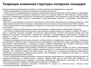 Тенденции изменения структуры складских площадей
В рамках текущего распределения площадей по классам наметился ряд определенных тенденций:
• Нарастающий дефицит качественных складских площадей классов А и В.
• Следует отметить развивающуюся тенденцию к комплексному развитию территорий, которая привела к образованию
так называемых агентств по развитию территорий. Именно эти структуры берут на себя наиболее сложную работу,
связанную с координацией деятельности собственников и арендаторов, расположенных на той или иной территории.
Прежде всего, эта работа касается согласования градостроительных вопросов и инженерной обеспеченности
территорий.
• Достаточно часто начинает встречаться строительство логистических терминалов под конкретного заказчика. Такая
схема называется build-to-suit. Как правило, заказчиками выступают крупные транснациональные FMCG компании.
• Объем предложения в специализированных складских и логистических комплексах на данный момент стабильно мал
или снижается.
• Популярно сочетание в имущественных комплексах складских и производственных помещений с офисными.
• Если раньше наиболее были распространены краткосрочные договоры аренды на складские площади, то сейчас, в
связи с нехваткой складских площадей, все большее распространение получает долгосрочная аренда, при этом
арендаторы вынуждены инвестировать значительные средства в переоборудование предлагаемых площадей. Как
правило, они идут на это только при условии, что вся инфраструктура – подъездные пути, электроснабжение,
отопление – имеются.
• Активное проникновение иностранных компаний, которым требуются современные складские площади, стимулирует
возникновение в 2004 году новых, профессионально управляемых, индустриальных парков, предлагающих в аренду
качественные производственные и складские площади. Наиболее приемлемой для западных инвесторов здесь
представляется организация участков под промышленную застройку по схеме green field.
• Арендные ставки производственно-складских помещений в течение последних четырех лет растут опережающими
темпами. Этому способствует, в первую очередь, экономический рост в промышленных отраслях, который в течение
последних лет становится весьма ощутимым. Кроме того, росту цен на промышленно-складскую недвижимость
способствует исключительно выгодное расположение Санкт-Петербурга «на перекрестке всех дорог» и наличие
высококвалифицированной рабочей силы.
• Растут в цене высоколиквидные помещения, наилучшим образом приспособленные к ведению производственной или
складской деятельности, а развитие рынка в период с февраля 2004 года по июль 2005 года показывает, что
предложения производственных площадей, отвечающих современным требованиям, практически нет. Не хватает
также производственно-складских объектов большого формата (от 3000 кв. м).
• Специализированные складские помещения практически не попадут на открытый рынок, поскольку будут
использоваться самими собственниками.
 