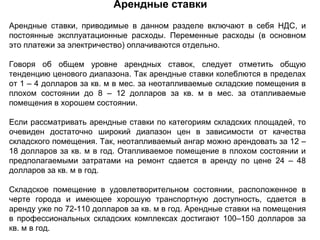 Арендные ставки
Арендные ставки, приводимые в данном разделе включают в себя НДС, и
постоянные эксплуатационные расходы. Переменные расходы (в основном
это платежи за электричество) оплачиваются отдельно.

Говоря об общем уровне арендных ставок, следует отметить общую
тенденцию ценового диапазона. Так арендные ставки колеблются в пределах
от 1 – 4 долларов за кв. м в мес. за неотапливаемые складские помещения в
плохом состоянии до 8 – 12 долларов за кв. м в мес. за отапливаемые
помещения в хорошем состоянии.

Если рассматривать арендные ставки по категориям складских площадей, то
очевиден достаточно широкий диапазон цен в зависимости от качества
складского помещения. Так, неотапливаемый ангар можно арендовать за 12 –
18 долларов за кв. м в год. Отапливаемое помещение в плохом состоянии и
предполагаемыми затратами на ремонт сдается в аренду по цене 24 – 48
долларов за кв. м в год.

Складское помещение в удовлетворительном состоянии, расположенное в
черте города и имеющее хорошую транспортную доступность, сдается в
аренду уже по 72-110 долларов за кв. м в год. Арендные ставки на помещения
в профессиональных складских комплексах достигают 100–150 долларов за
кв. м в год.
 