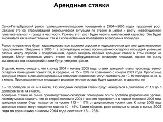 Арендные ставки


Санкт-Петербургский рынок промышленно-складских помещений в 2004—2005 годах продолжит рост.
Связано это со стабилизацией экономической ситуации по стране в целом и росту инвестиционной
привлекательности города в частности. Причем этот рост будет носить комплексный характер. Это будет
выражаться как в качественных, так и в количественных показателях возводимых площадей.

Рынок по-прежнему будет характеризоваться высоким спросом и недостаточным для его удовлетворения
предложением. Введение в 2005 г. в эксплуатацию новых промышленно-складских площадей уменьшит
разрыв между спросом и предложением, однако ожидать падения арендных ставок в этом секторе не
следует. Могут несколько упасть ставки на необорудованные складские площади, однако по рынку
высококлассных помещений ставки будут умеренно расти.

В целом, можно ожидать, что к концу 2004 – началу 2005 года, ставки арендной платы производственно-
складских помещений повысятся, в среднем, на 15 – 20% по сравнению с концом 2003 года. Прогнозные
арендные ставки в специализированных складских комплексах могут составить до 10-15 долларов за кв. м
в месяц. Производственные площади и рядовые теплые склады будут сдаваться, в среднем, по

3 – 10 долларов за кв. м в месяц. По холодным складам ставки будут находиться в диапазоне от 1,5 до 5
долларов за кв. м в месяц.
Арендные ставки на рынке производственно-складских помещений почти достигли докризисного уровня,
поэтому можно ожидать, что во второй половине 2004 г. они его перекроют, а в первой половине 2005 года
арендные ставки будут находится на уровне 113 – 117% от докризисного уровня цен. К концу 2005 года
арендные ставки могут повысится еще на 10 – 15%. Таким образом, рост арендных ставок в конце 2005
года по сравнению с июлем 2004 года составит 18 – 23%.
 