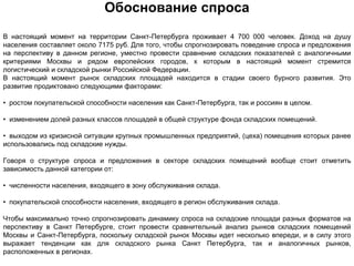 Обоснование спроса
В настоящий момент на территории Санкт-Петербурга проживает 4 700 000 человек. Доход на душу
населения составляет около 7175 руб. Для того, чтобы спрогнозировать поведение спроса и предложения
на перспективу в данном регионе, уместно провести сравнение складских показателей с аналогичными
критериями Москвы и рядом европейских городов, к которым в настоящий момент стремится
логистический и складской рынки Российской Федерации.
В настоящий момент рынок складских площадей находится в стадии своего бурного развития. Это
развитие продиктовано следующими факторами:

• ростом покупательской способности населения как Санкт-Петербурга, так и россиян в целом.

• изменением долей разных классов площадей в общей структуре фонда складских помещений.

• выходом из кризисной ситуации крупных промышленных предприятий, (цеха) помещения которых ранее
использовались под складские нужды.

Говоря о структуре спроса и предложения в секторе складских помещений вообще стоит отметить
зависимость данной категории от:

• численности населения, входящего в зону обслуживания склада.

• покупательской способности населения, входящего в регион обслуживания склада.

Чтобы максимально точно спрогнозировать динамику спроса на складские площади разных форматов на
перспективу в Санкт Петербурге, стоит провести сравнительный анализ рынков складских помещений
Москвы и Санкт-Петербурга, поскольку складской рынок Москвы идет несколько впереди, и в силу этого
выражает тенденции как для складского рынка Санкт Петербурга, так и аналогичных рынков,
расположенных в регионах.
 
