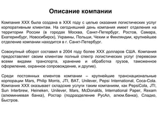 Описание компании
Компания XXX была создана в XXX году с целью оказания логистических услуг
корпоративным клиентам. На сегодняшний день компания имеет отделения на
территории России (в городах Москва, Санкт-Петербург, Ростов, Самара,
Екатеринбург, Новосибирск), Украины, Польши, Чехии и Финляндии, крупнейшее
отделение компании находится в г. Санкт-Петербург.

Совокупный оборот составил в 2004 году более XXX долларов США. Компания
предоставляет своим клиентам полный спектр логистических услуг (перевозки
всеми видами транспорта, хранение и обработка грузов, таможенное
оформление, охранное сопровождение, и другие).

Среди постоянных клиентов компании – крупнейшие транснациональные
корпорации Mars, Philip Morris, JTI, BAT, Unilever, Pepsi International, Coca-Cola.
Компания XXX оказывает складские услуги таким компаниям, как PepsiCola, JTI,
Sun Interbrew, Heineken, Unilever, Mars, McDonalds, International Paper, Rexam
(алюминиевая банка), Ростар (подразделение РусАл, алюм.банка), Сладко,
Быстров.
 