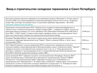 Ввод и строительство складских терминалов в Санкт-Петербурге


Некоторые компании предпочли наращивать уже имеющиеся площади (“Ниеншанц” и “Уткина заводь”).
В целом в 2004 году специализированные склады были расширены не более чем на 30 тыс. квадратных
                                                                                                       -
метров. При этом спрос на площадки класса А существенно превышает предложение. / Источник:
Экономика и Время (Санкт-Петербург)
Транспортно-логистический проект ПСБ. Терминал будет построен на пересечении Выборгского и
Горского шоссе. Строительство начнется в первой половине 2004 г., а завершится в 2006-м. Участок для
реализации проекта площадью 12,5 га был приобретен ЗАО "Менеджмент Компания ПСБ" (МК ПСБ) в            10 000 кв.м.
июле 2003 г. у ООО "Адамас", которое в свою очередь приобрело землю у сельхозпредприятия. Около
трети этого участка будет отведено под строительство логистического центра.
Компания "ИнтерБалтМебель" приступила к строительству нового производственно-складского
комплекса на территории промышленной зоны "Парнас". Объект площадью 2600 кв. м. будет сдан в           2600 кв.м.
эксплуатацию в 2005 г.
ЗАО "Евросиб-Терминал" получило разрешение ИТК на строительство терминально-складского
комплекса в районе станции Предпортовая (в Московском районе, рядом с Кубинской улицей). "Евросиб"
собирается построить отапливаемый склад площадью около 5 тыс. кв. м. Также предполагается              5000 кв.м.
проложить к терминалу 3 железнодорожные ветки от станции Предпортовая общей протяженностью
более 600 м. Комплекс должен быть возведен к началу 2006 г.
Группа компаний "ИСТ" собирается построить логистический центр в Петербурге. В группу "ИСТ"
входят: Балтийский завод, Тихвинский завод транспортного машиностроения "Титран" и МНПО
"Полиметалл". Логистический центр займет территорию площадью 24 га на Кубинской ул. в
                                                                                                       -
промышленной зоне "Предпортовая-1". По данным пресс-службы ИСТ, первая очередь логистического
центра будет состоять из нескольких складских терминалов и складов класса "А". Планируется также
построить универсальные крытые склады общей площадью около 50 тысяч кв. м.
 
