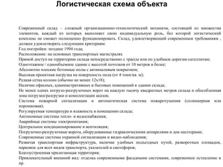 Логистическая схема объекта


Современный склад – сложный организационно-технологический механизм, состоящий из множества
элементов, каждый из которых выполняет свою индивидуальную роль, без которой логистический
комплекс не сможет полноценно функционировать. Склад, удовлетворяющий современным требованиям ,
должен удовлетворять следующим критериям:
Год постройки: позднее 1994 года;
Расположение: на основных транспортных магистралях
Прямой доступ на территорию склада непосредственно с трассы или по удобным дорогам-сателлитам;
Одноэтажное / однообъемное здание с высотой потолков от 10 метров и более;
Абсолютно плоские бетонные полы с антипылевым покрытием;
Высокая проектная нагрузка на поверхность пола (от 4 тонн/кв. м);
Редкая сетка колонн (обычно не менее 12х18);
Наличие офисных, административных и бытовых помещений в здании склада;
Не менее одних погрузо-разгрузочных ворот на каждую тысячу квадратных метров склада и обособленная
зона погрузки/разгрузки и комплектации аказов;
Система пожарной сигнализации и автоматическая система пожаротушения (сплинкерная или
порошковая);
Регулируемая температура и влажность в помещении склада;
Автономные системы тепло- и водоснабжения;
Аварийные системы электропитания;
Центральное кондиционирование и вентиляция;
Погрузочно-разгрузочные ворота, оборудованные гидравлическими аппарелями и док-шелтерами;
Современные системы охранной сигнализации и видео-наблюдения;
Развитая транспортная инфраструктура, наличие удобных подъездных путей, разворотных площадок,
парковок для всех видов транспорта, указателей и светофоров;
Благоустроенная прилегающая территория;
Привлекательный внешний вид: отделка современными фасадными системами, современное остекление и
пр.
 