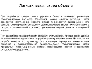 Логистическая схема объекта

При разработке проекта склада уделяется большое значение организации
технологического процесса. Идеальной можно считать ситуацию, когда
разработка комплексного проекта склада производится одновременно или
раньше проектирования складского здания, поскольку выбор технологии работы
склада в значительной степени определяется параметрами и планировкой
здания.

При разработке технологических операций учитываются, прежде всего, данные
по интенсивности грузопотока, внутрискладскому перемещению. На этом этапе
разрабатываются и документируются: концепция функционирования склада;
основные и вспомогательные бизнес-процессы; технологические карты,
процедуры; информационные потоки; производится расчет необходимого
складского оборудования.
 
