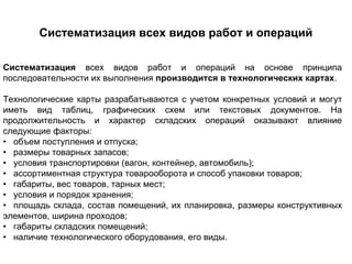 Систематизация всех видов работ и операций

Систематизация всех видов работ и операций на основе принципа
последовательности их выполнения производится в технологических картах.

Технологические карты разрабатываются с учетом конкретных условий и могут
иметь вид таблиц, графических схем или текстовых документов. На
продолжительность и характер складских операций оказывают влияние
следующие факторы:
• объем поступления и отпуска;
• размеры товарных запасов;
• условия транспортировки (вагон, контейнер, автомобиль);
• ассортиментная структура товарооборота и способ упаковки товаров;
• габариты, вес товаров, тарных мест;
• условия и порядок хранения;
• площадь склада, состав помещений, их планировка, размеры конструктивных
элементов, ширина проходов;
• габариты складских помещений;
• наличие технологического оборудования, его виды.
 